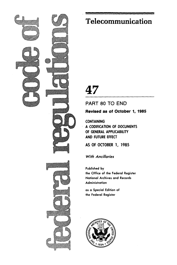 handle is hein.cfr/cfr1985158 and id is 1 raw text is: Telecommunication

47
PART 80 TO END
Revised as of October 1, 1985
CONTAINING
A CODIFICATION OF DOCUMENTS
OF GENERAL APPLICABILITY
AND FUTURE EFFECT
AS OF OCTOBER 1, 1985
With Ancillaries
Published by
the Office of the Federal Register
National Archives and Records
Administration
as a Special Edition of
the Federal Register


