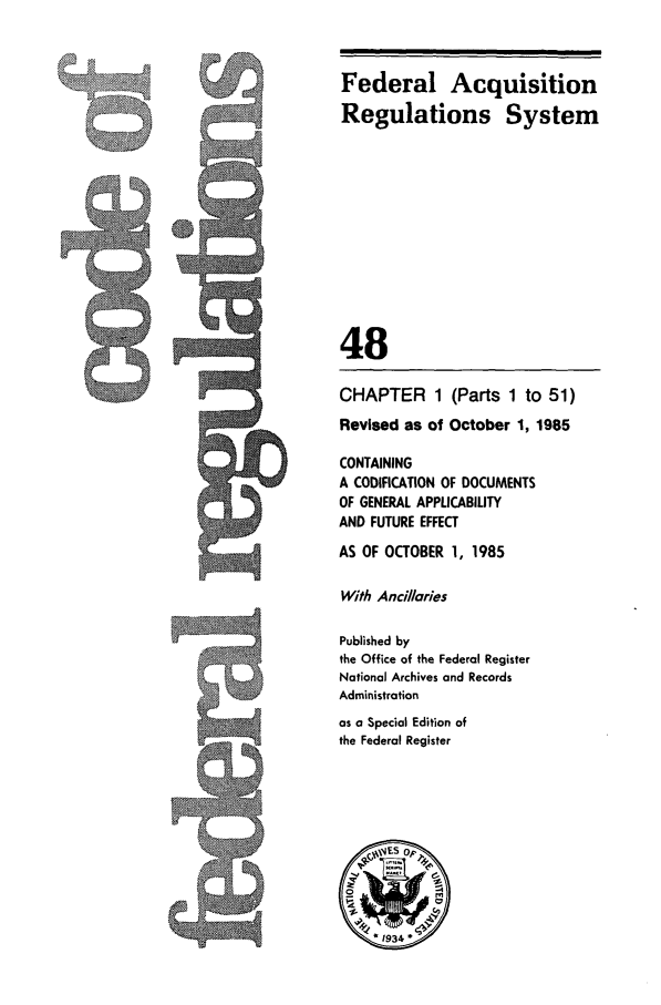 handle is hein.cfr/cfr1985159 and id is 1 raw text is: Federal Acquisition
Regulations System
48
CHAPTER 1 (Parts 1 to 51)
Revised as of October 1, 1985
CONTAINING
A CODIFICATION OF DOCUMENTS
OF GENERAL APPLICABILITY
AND FUTURE EFFECT
AS OF OCTOBER 1, 1985
With Anci/aries
Published by
the Office of the Federal Register
National Archives and Records
Administration
as a Special Edition of
the Federal Register


