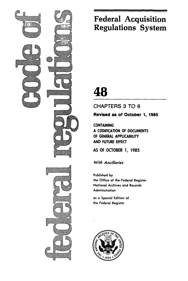 handle is hein.cfr/cfr1985162 and id is 1 raw text is: Federal Acquisition
Regulations System
48
CHAPTERS 3 TO 6
Revised as of October 1, 1985
CONTAINING
A CODIFICATION OF DOCUMENTS
OF GENERAL APPLICABILITY
AND FUTURE EFFECT
AS OF OCTOBER 1, 1985
With Ancillaries
Published by
the Office of the Federal Register
National Archives and Records
Administration
as o Special Edition of
the Federal Register


