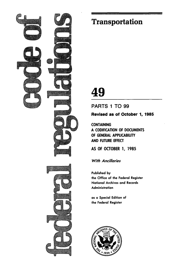 handle is hein.cfr/cfr1985165 and id is 1 raw text is: Transportation
49
PARTS 1 TO 99
Revised as of October 1, 1985
CONTAINING
A CODIFICATION OF DOCUMENTS
OF GENERAL APPLICABILITY
AND FUTURE EFFECT
AS OF OCTOBER 1, 1985
With Ancillaries
Published by
the Office of the Federal Register
National Archives and Records
Administration
as a Special Edition of
the Federal Register

6


