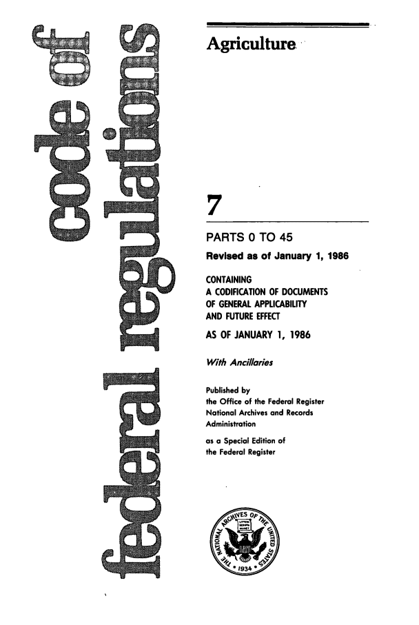 handle is hein.cfr/cfr1986006 and id is 1 raw text is: Agriculture.
7
PARTS 0 TO 45
Revised as of January 1, 1986
CONTAINING
A CODIFICATION OF DOCUMENTS
OF GENERAL APPLICABILITY
AND FUTURE EFFECT
AS OF JANUARY 1, 1986
With Anc/laries
Published by
the Office of the Federal Register
National Archives and Records
Administration
as a Special Edition of
the Federal Register

cl


