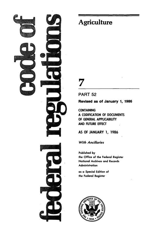 handle is hein.cfr/cfr1986008 and id is 1 raw text is: CA

Agriculture
7
PART 52
Revised as of January 1, 1986
CONTAINING
A CODIFICATION OF DOCUMENTS
OF GENERAL APPUCABILITY
AND FUTURE EFFECT
AS OF JANUARY 1, 1986
With Ancillaries
Published by
the Office of the Federal Register
National Archives and Records
Administration
as a Special Edition of
the Federal Register

N


