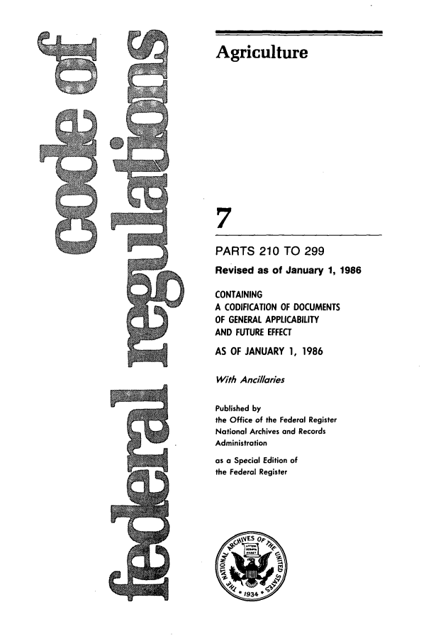 handle is hein.cfr/cfr1986010 and id is 1 raw text is: Agriculture
7
PARTS 210 TO 299
Revised as of January 1, 1986
CONTAINING
A CODIFICATION OF DOCUMENTS
OF GENERAL APPLICABILITY
AND FUTURE EFFECT
AS OF JANUARY 1, 1986
With Ancillaries
Published by
the Office of the Federal Register
National Archives and Records
Administration
as a Special Edition of
the Federal Register


