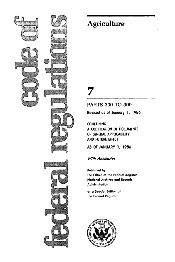 handle is hein.cfr/cfr1986011 and id is 1 raw text is: PARTS 300 TO 399
Revised as of January 1, 1986
CONTAINING
A CODIFICATION OF DOCUMENTS
OF GENERAL APPLICABILITY
AND FUTURE EFFECT
AS OF JANUARY 1, 1986
With Ancillaries
Published by
the Office of the Federal Register
National Archives and Records
Administration
as a Special Edition of
the Federal Register

Agriculture
7

GR


