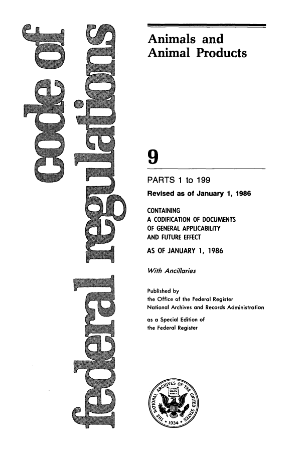 handle is hein.cfr/cfr1986023 and id is 1 raw text is: Animals and
Animal Products
9
PARTS 1 to 199
Revised as of January 1, 1986
CONTAINING
A CODIFICATION OF DOCUMENTS
OF GENERAL APPLICABILITY
AND FUTURE EFFECT
AS OF JANUARY 1, 1986
With Anci/laries
Published by
the Office of the Federal Register
National Archives and Records Administration
as a Special Edition of
the Federal Register
.1934 *

ts


