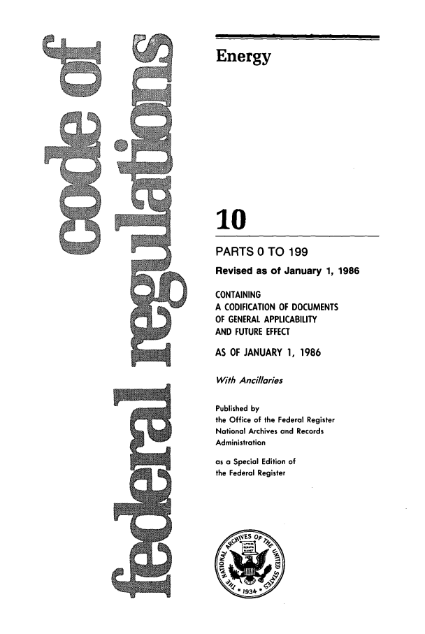 handle is hein.cfr/cfr1986025 and id is 1 raw text is: Energy
10
PARTS 0 TO 199
Revised as of January 1, 1986
CONTAINING
A CODIFICATION OF DOCUMENTS
OF GENERAL APPLICABILITY
AND FUTURE EFFECT
AS OF JANUARY 1, 1986
With Ancillaries
Published by
the Office of the Federal Register
National Archives and Records
Administration
as a Special Edition of
the Federal Register


