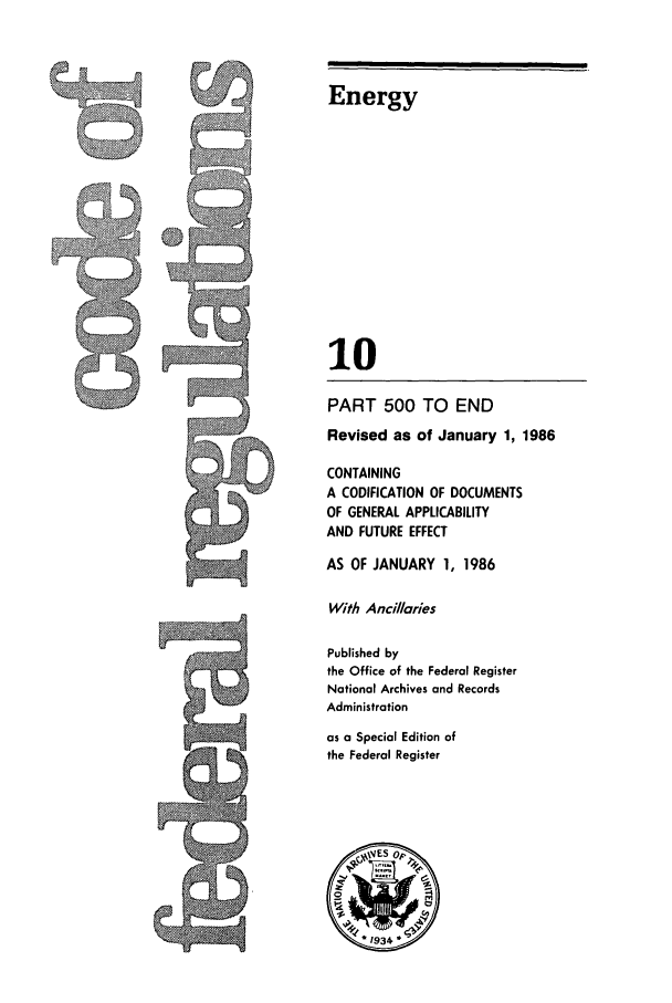 handle is hein.cfr/cfr1986028 and id is 1 raw text is: Energy

10
PART 500 TO END
Revised as of January 1, 1986
CONTAINING
A CODIFICATION OF DOCUMENTS
OF GENERAL APPLICABILITY
AND FUTURE EFFECT
AS OF JANUARY 1, 1986
With Ancillaries
Jr                      Published by
the Office of the Federal Register
National Archives and Records
Administration
as a Special Edition of
the Federal Register


