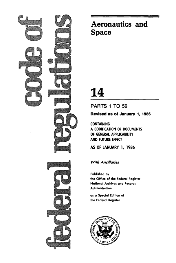 handle is hein.cfr/cfr1986035 and id is 1 raw text is: Aeronautics and
Space
14
PARTS 1 TO 59
Revised as of January 1, 1986
CONTAINING
A CODIFICATION OF DOCUMENTS
OF GENERAL APPLICABILITY
AND FUTURE EFFECT

AS OF JANUARY 1, 1986
With Anci/laries
Published by
the Office of the Federal Register
National Archives and Records
Administration
as a Special Edition of
the Federal Register

-9


