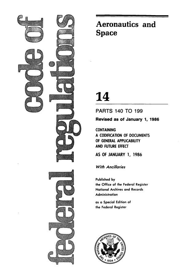 handle is hein.cfr/cfr1986037 and id is 1 raw text is: Aeronautics and
Space
14
PARTS 140 TO       199
Revised as of January 1, 1986
CONTAINING
A CODIFICATION OF DOCUMENTS
OF GENERAL APPLICABILITY
AND FUTURE EFFECT
AS OF JANUARY 1, 1986
With Ancillaries
Published by
the Office of the Federal Register
National Archives and Records
Administration
as a Special Edition of
the Federal Register

C


