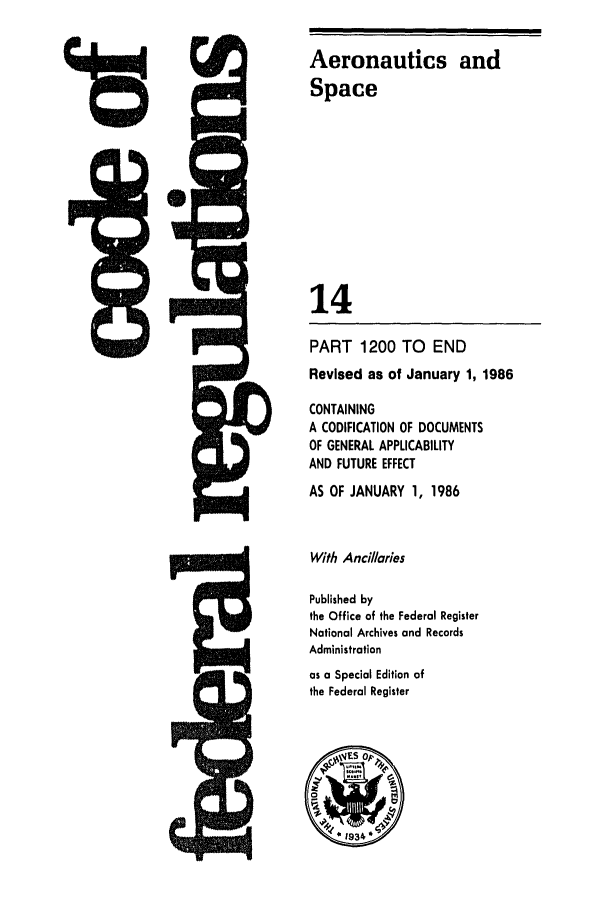 handle is hein.cfr/cfr1986039 and id is 1 raw text is: Aeronautics and
Space
14
PART 1200 TO      END
Revised as of January 1, 1986
CONTAINING
A CODIFICATION OF DOCUMENTS
OF GENERAL APPLICABILITY
AND FUTURE EFFECT
AS OF JANUARY 1, 1986
With Anciaries
Published by
the Office of the Federal Register
National Archives and Records
Administration
as a Special Edition of
the Federal Register


