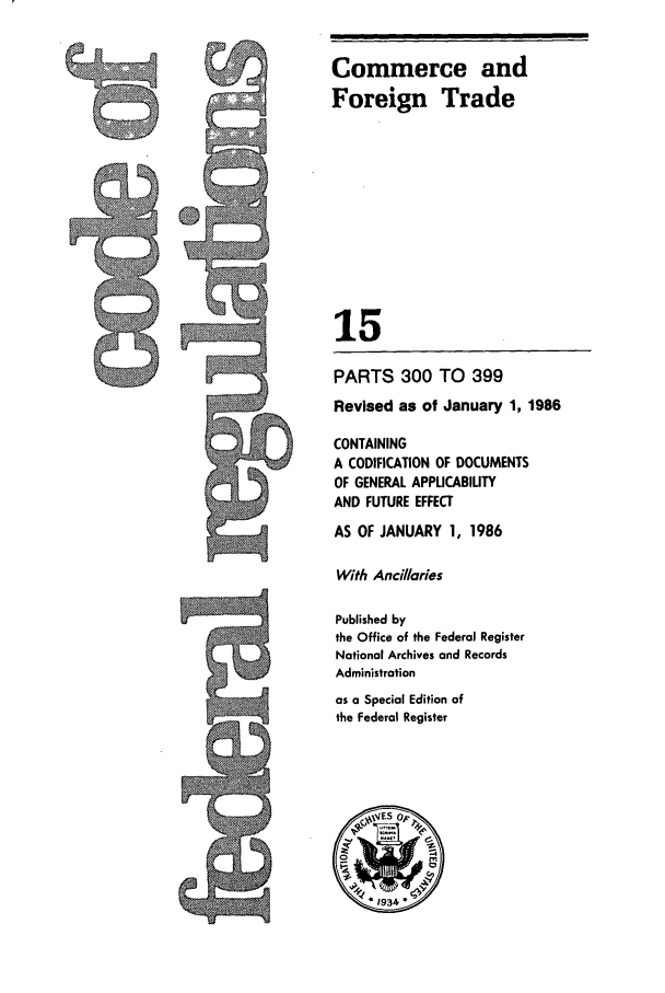 handle is hein.cfr/cfr1986041 and id is 1 raw text is: Commerce and
Foreign Trade
15
PARTS 300 TO 399
Revised as of January 1, 1986
CONTAINING
A CODIFICATION OF DOCUMENTS
OF GENERAL APPLICABILITY
AND FUTURE EFFECT
AS OF JANUARY 1, 1986

With Ancillaries
Published by
the Office of the Federal Register
National Archives and Records
Administration
as a Special Edition of
the Federal Register

WS14


