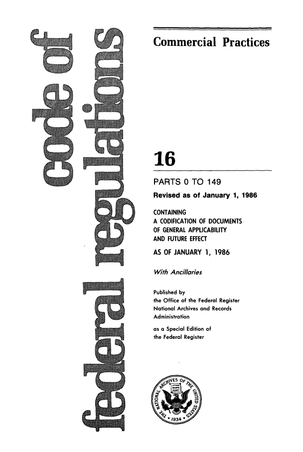 handle is hein.cfr/cfr1986043 and id is 1 raw text is: 5Q

Commercial Practices
16
PARTS 0 TO 149
Revised as of January 1, 1986
CONTAINING
A CODIFICATION OF DOCUMENTS
OF GENERAL APPLICABILITY
AND FUTURE EFFECT
AS OF JANUARY 1, 1986
With Ancillaries
Published by
the Office of the Federal Register
National Archives and Records
Administration
as a Special Edition of
the Federal Register

9


