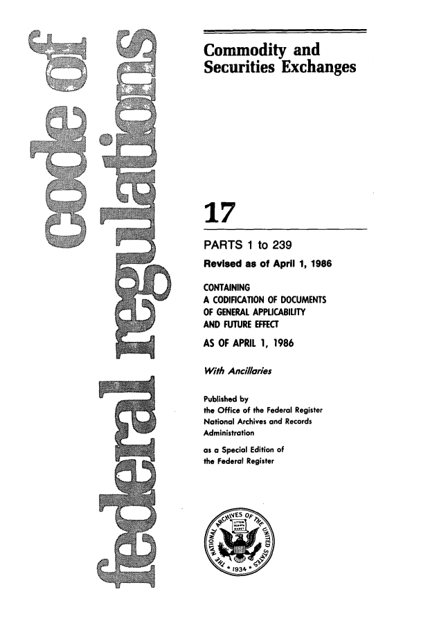 handle is hein.cfr/cfr1986046 and id is 1 raw text is: Commodity and
Securities Exchanges
17

PARTS 1 to 239
Revised as of April 1, 1986
CONTAINING
A CODIFICATION OF DOCUMENTS
OF GENERAL APPLICABILITY
AND FUTURE EFFECT
AS OF APRIL 1, 1986
With Anci/laries
Published by
the Office of the Federal Register
National Archives and Records
Administration
as a Special Edition of
the Federal Register


