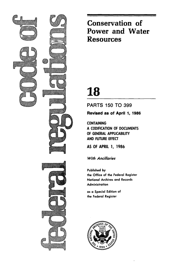 handle is hein.cfr/cfr1986049 and id is 1 raw text is: Conservation of
Power and Water
Resources
18
PARTS 150 TO 399
Revised as of April 1, 1986
CONTAINING
A CODIFICATION OF DOCUMENTS
OF GENERAL APPLICABILITY
AND FUTURE EFFECT
AS OF APRIL 1, 1986
With Ancillaries
Published by
the Office of the Federal Register
National Archives and Records
Administration
as a Special Edition of
the Federal Register


