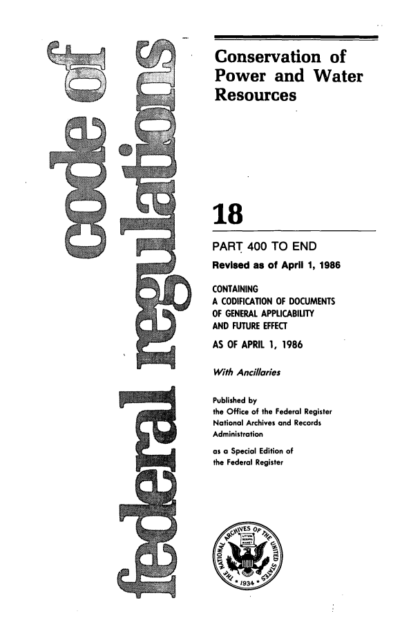 handle is hein.cfr/cfr1986050 and id is 1 raw text is: Conservation of
Power and Water
Resources
18
PART 400 TO END
Revised as of April 1, 1986
CONTAINING
A CODIFICATION OF DOCUMENTS
OF GENERAL APPLICABILITY
AND FUTURE EFFECT
AS OF APRIL 1, 1986
With Ancilaries
Published by
the Office of the Federal Register
National Archives and Records
Administration
as a Special Edition of
the Federal Register
.1934*



