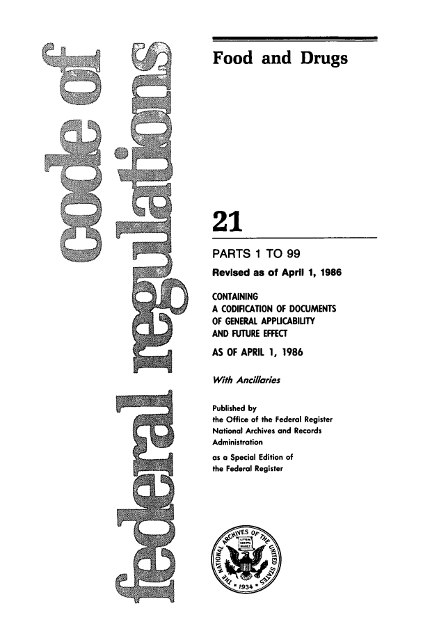 handle is hein.cfr/cfr1986055 and id is 1 raw text is: Food and Drugs
21

PARTS 1 TO 99
Revised as of April 1, 1986
CONTAINING
A CODIFICATION OF DOCUMENTS
OF GENERAL APPLICABIUTY
AND FUTURE EFFECT
AS OF APRIL 1, 1986
With Ancillaries
Published by
the Office of the Federal Register
National Archives and Records
Administration
as a Special Edition of
the Federal Register


