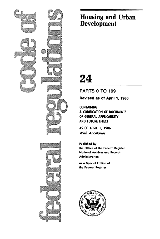 handle is hein.cfr/cfr1986066 and id is 1 raw text is: Housing and Urban
Development
24
PARTS 0 TO 199
Revised as of April 1, 1986
CONTAINING
A CODIFICATION OF DOCUMENTS
OF GENERAL APPUCABIUTY
AND FUTURE EFFECT
AS OF APRIL 1, 1986
With Ancillaries
Published by
the Office of the Federal Register
National Archives and Records
Administration
as a Special Edition of
the Federal Register


