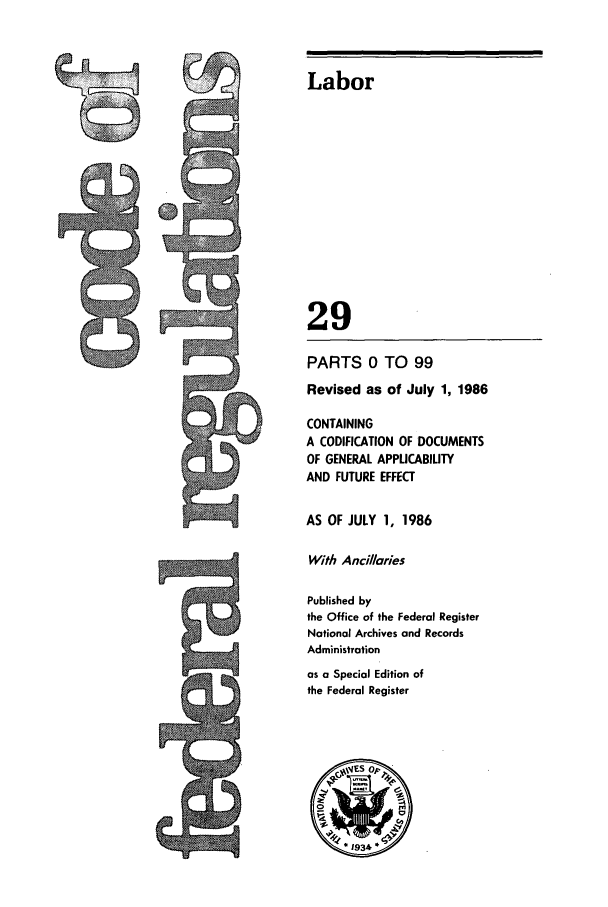 handle is hein.cfr/cfr1986089 and id is 1 raw text is: ~Labor
29
PARTS 0 TO 99
Revised as of July 1, 1986
CONTAINING
A CODIFICATION OF DOCUMENTS
OF GENERAL APPLICABILITY
AND FUTURE EFFECT
AS OF JULY 1, 1986
With Ancillaries
Published by
the Office of the Federal Register
National Archives and Records
Administration
as a Special Edition of
Ithe Federal Register

ts


