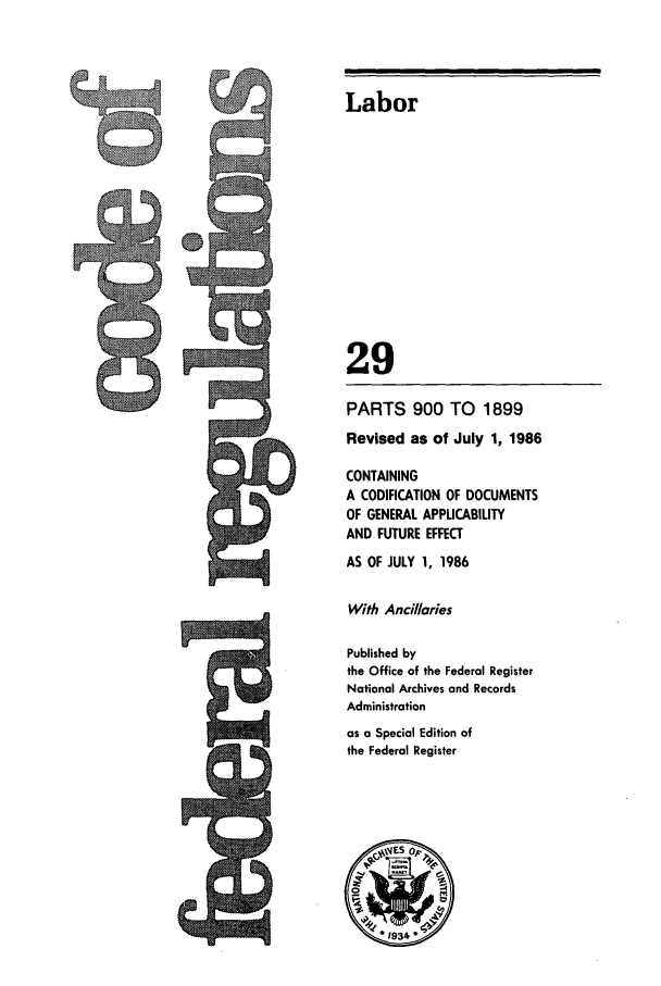 handle is hein.cfr/cfr1986092 and id is 1 raw text is: PARTS 900 TO 1899
Revised as of July 1, 1986
CONTAINING
A CODIFICATION OF DOCUMENTS
OF GENERAL APPLICABILITY
AND FUTURE EFFECT
AS OF JULY 1, 1986
With Ancillaries
Published by
the Office of the Federal Register
National Archives and Records
Administration
as a Special Edition of
the Federal Register

Labor
29


