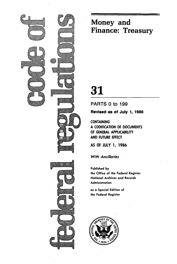 handle is hein.cfr/cfr1986099 and id is 1 raw text is: Money and
Finance: Treasury
31

PARTS 0 to 199
Revised as of July 1, 1986
CONTAINING
A CODIFICATION OF DOCUMENTS
OF GENERAL APPLICABILITY
AND FUTURE EFFECT
AS OF JULY. 1, 1986
With Ancillaries
Published by
the Office of the Federal Register
National Archives and Records
Administration
as a Special Edition of
the Federal Register



