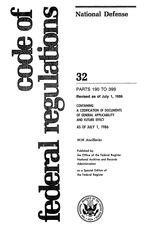 handle is hein.cfr/cfr1986102 and id is 1 raw text is: Mai A01h,

PARTS 190 TO 399
Revised as of July 1, 1986
CONTAINING
A CODIFICATION OF DOCUMENTS
OF GENERAL APPLICABILITY
AND FUTURE EFFECT
AS OF JULY 1, 1986
With Ancillaries
Published by
the Office of the Federal Register
National Archives and Records
Administration
as a Special Edition of
the Federal Register

National Defense
32

7R
q


