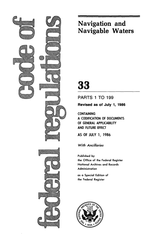 handle is hein.cfr/cfr1986107 and id is 1 raw text is: 5Q

Navigation and
Navigable Waters
33
PARTS 1 TO 199
Revised as of July 1, 1986
CONTAINING
A CODIFICATION OF DOCUMENTS
OF GENERAL APPLICABILITY
AND FUTURE EFFECT
AS OF JULY 1, 1986
With Ancillaries
Published by
the Office of the Federal Register
National Archives and Records
Administration
as a Special Edition of
the Federal Register


