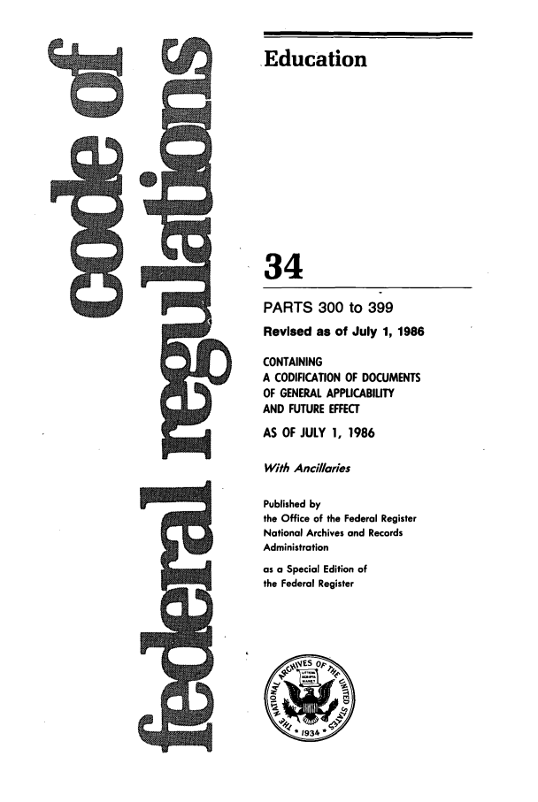 handle is hein.cfr/cfr1986110 and id is 1 raw text is: A-

,Education
34
PARTS 300 to 399
Revised as of July 1, 1986
CONTAINING
A CODIFICATION OF DOCUMENTS
OF GENERAL APPLICABILITY
AND FUTURE EFFECT
AS OF JULY 1, 1986
With Ancillaries
Published by
the Office of the Federal Register
National Archives and Records
Administration
as a Special Edition of
the Federal Register

9


