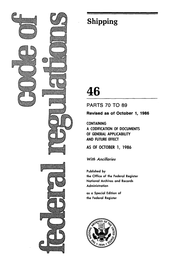 handle is hein.cfr/cfr1986148 and id is 1 raw text is: Fni

Shipping
46
PARTS 70 TO 89
Revised as of October 1, 1986
CONTAINING
A CODIFICATION OF DOCUMENTS
OF GENERAL APPLICABILITY
AND FUTURE EFFECT
AS OF OCTOBER 1, 1986
With Ancillaries
Published by
the Office of the Federal Register
National Archives and Records
Administration
as a Special Edition of
the Federal Register


