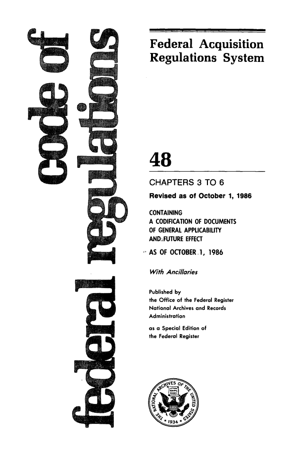 handle is hein.cfr/cfr1986163 and id is 1 raw text is: M

Federal Acquisition
Regulations System
48
CHAPTERS 3 TO 6
Revised as of October 1, 1986
CONTAINING
A CODIFICATION OF DOCUMENTS
OF GENERAL APPLICABILITY
ANDFUTURE EFFECT
AS OF OCTOBER. 1, 1986
With Ancillaries
Published by
the Office of the Federal Register
National Archives and Records
Administration
as a Special Edition of
the Federal Register


