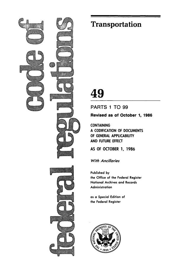 handle is hein.cfr/cfr1986166 and id is 1 raw text is: Transportation

49
PARTS 1 TO 99
Revised as of October 1, 1986
CONTAINING
A CODIFICATION OF DOCUMENTS
OF GENERAL APPLICABILITY
AND FUTURE EFFECT
AS OF OCTOBER 1, 1986
With Ancillaries
Published by
the Office of the Federal Register
National Archives and Records
Administration
as a Special Edition of
the Federal Register

%EV


