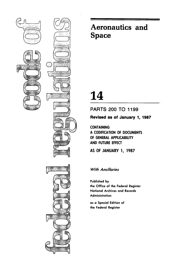 handle is hein.cfr/cfr1987038 and id is 1 raw text is: Aeronautics and
Space
14
PARTS 200 TO 1199
Revised as of January 1, 1987
CONTAINING
A CODIFICATION OF DOCUMENTS
OF GENERAL APPLICABILITY
AND FUTURE EFFECT
AS OF JANUARY 1, 1987
With Ancillaries
Published by
the Office of the Federal Register
National Archives and Records
Administration
as a Special Edition of
the Federal Register


