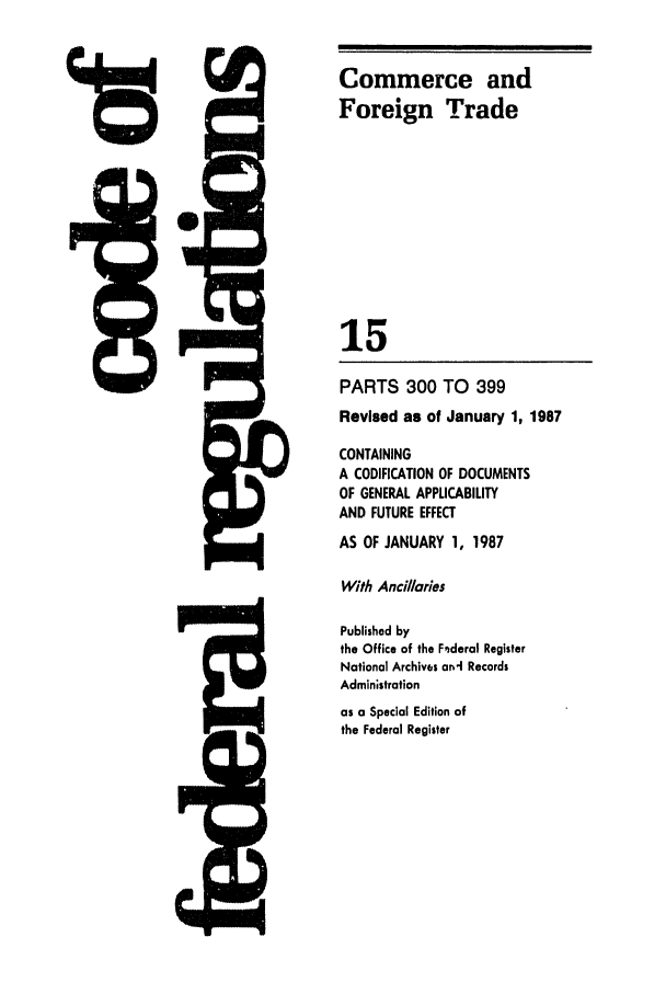 handle is hein.cfr/cfr1987041 and id is 1 raw text is: Commerce and
Foreign Trade
15
PARTS 300 TO 399
Revised as of January 1, 1987
CONTAINING
A CODIFICATION OF DOCUMENTS
OF GENERAL APPLICABILITY
AND FUTURE EFFECT
AS OF JANUARY 1, 1987
With Ancillories
Published by
the Office of the Fnderal Register
National Archives ani Records
Administration
as a Special Edition of
the Federal Register


