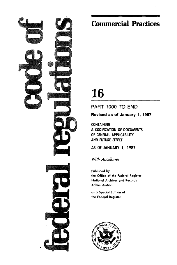 handle is hein.cfr/cfr1987045 and id is 1 raw text is: Commercial Practices
16
PART 1000 TO END
.Revised as of January 1, 1987
CONTAINING
A CODIFICATION OF DOCUMENTS
OF GENERAL APPLICABILITY
AND FUTURE EFFECT
AS OF JANUARY 1, 1987
With Ancillaries
.Published by
the Office of the Federal Register
National Archives and Records
Administration
as a Special Edition of
the Federal Register


