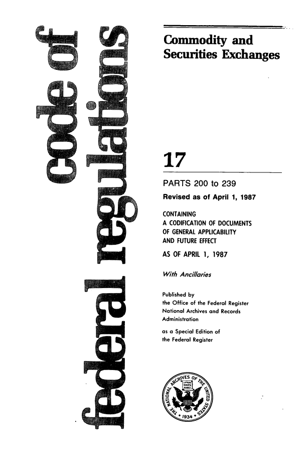 handle is hein.cfr/cfr1987047 and id is 1 raw text is: C6

PARTS 200 to 239
Revised as of April 1, 1987
CONTAINING
A CODIFICATION OF DOCUMENTS
OF GENERAL APPLICABILITY
AND FUTURE EFFECT
AS OF APRIL 1, 1987
With Ancillaries
Published by
the Office of the Federal Register
National Archives and Records
Administration
as a Special Edition of
the Federal Register

Commodity and
Securities Exchanges
17

.qM


