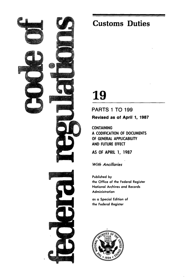 handle is hein.cfr/cfr1987053 and id is 1 raw text is: I


Customs Duties
19

PARTS 1 TO 199
Revised as of April 1, 1987
CONTAINING
A CODIFICATION OF DOCUMENTS
OF GENERAL APPLICABILITY
AND FUTURE EFFECT
AS OF APRIL 1, 1987
With Ancilaries
Published by
the Office of the Federal Register
National Archives and Records
Administration
as a Special Edition of
the Federal Register


