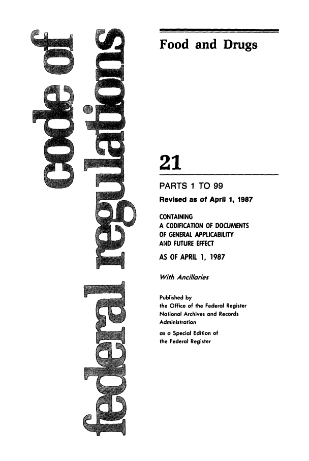 handle is hein.cfr/cfr1987058 and id is 1 raw text is: Food and Drugs

21

PARTS 1 TO 99
Revised as of April 1, 1987
CONTAINING
A CODIFICATION OF DOCUMENTS
OF GENERAL APPLICABILITY
AND FUTURE EFFECT
AS OF APRIL 1, 1987
With Anci/aries
Published by
the Office of the Federal Register
National Archives and Records
Administration
as a Special Edition of
the Federal Register


