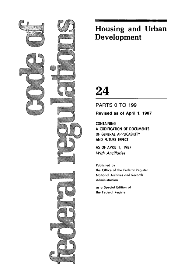 handle is hein.cfr/cfr1987070 and id is 1 raw text is: Housing and Urban
Development
24

PARTS 0 TO 199
Revised as of April 1, 1987
CONTAINING
A CODIFICATION OF DOCUMENTS
OF GENERAL APPLICABILITY
AND FUTURE EFFECT
AS OF APRIL 1, 1987
With Ancil/aries
Published by
the Office of the Federal Register
National Archives and Records
Administration
as a Special Edition of
the Federal Register

A


