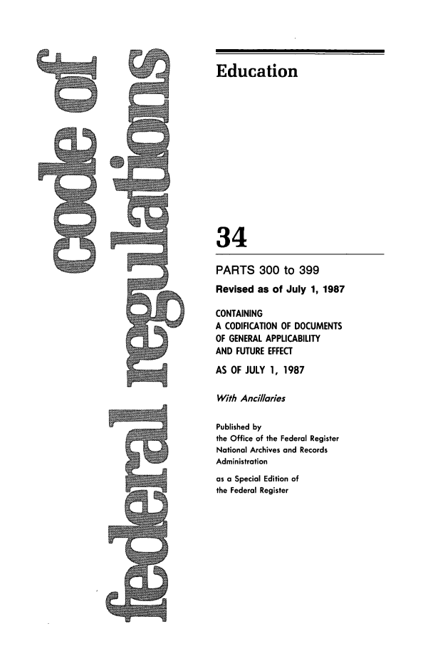 handle is hein.cfr/cfr1987118 and id is 1 raw text is: Education
34

PARTS 300 to 399
Revised as of July 1, 1987
CONTAINING
A CODIFICATION OF DOCUMENTS
OF GENERAL APPLICABILITY
AND FUTURE EFFECT
AS OF JULY 1, 1987
With Ancillaries
Published by
the Office of the Federal Register
National Archives and Records
Administration
as a Special Edition of
the Federal Register


