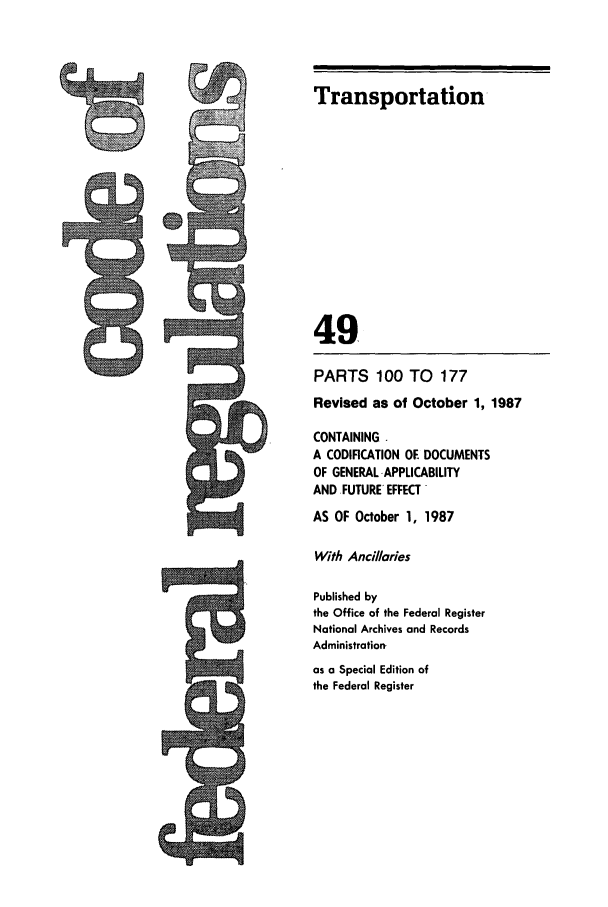 handle is hein.cfr/cfr1987176 and id is 1 raw text is: Transportation
49
PARTS 100 TO       177
Revised as of October 1, 1987
CONTAINING .
A CODIFICATION OE DOCUMENTS
OF GENERAL APPLICABILITY
AND FUTURE EFFECT -
AS OF October 1, 1987
With Ancillories
Published by
the Office of the Federal Register
National Archives and Records
Administration-
as a Special Edition of
the Federal Register

9)


