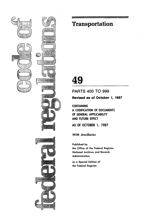 handle is hein.cfr/cfr1987179 and id is 1 raw text is: LTh

Transportation
49
PARTS 400 TO 999
Revised as of October 1, 1987
CONTAINING
A CODIFICATION OF DOCUMENTS
OF GENERAL APPLICABILITY
AND FUTURE EFFECT
AS OF OCTOBER 1, 1987
With Ancillaries
Published by
the Office of the Federal Register
National Archives and Records
Administration
as a Special Edition of
the Federal Register


