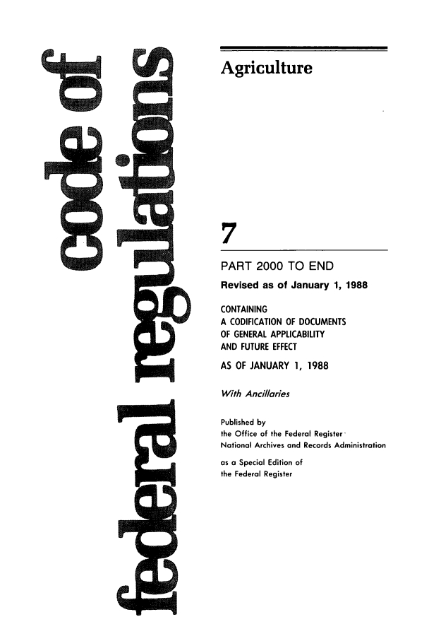 handle is hein.cfr/cfr1988025 and id is 1 raw text is: I

Agriculture
7
PART 2000 TO END
Revised as of January 1, 1988
CONTAINING
A CODIFICATION OF DOCUMENTS
OF GENERAL APPLICABILITY
AND FUTURE EFFECT
AS OF JANUARY 1, 1988
With Ancillaries
Published by
the Office of the Federal Register
National Archives and Records Administration
as a Special Edition of
the Federal Register

5



