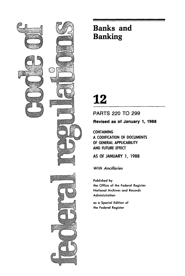 handle is hein.cfr/cfr1988037 and id is 1 raw text is: Banks and
Banking
12
PARTS 220 TO 299
Revised as of January 1, 1988
CONTAINING
A CODIFICATION OF DOCUMENTS
OF GENERAL APPLICABILITY
AND FUTURE EFFECT
AS OF JANUARY 1, 1988
With Ancillaries
Published by
the Office of the Federal Register
National Archives and Records
Administration
as a Special Edition of
the Federal Register


