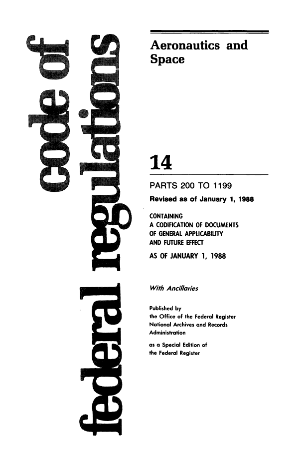 handle is hein.cfr/cfr1988045 and id is 1 raw text is: Aeronautics and
Space
14
PARTS 200 TO 1199
Revised as of January 1, 1988
CONTAINING
A CODIFICATION OF DOCUMENTS
OF GENERAL APPLICABILITY
AND FUTURE EFFECT
AS OF JANUARY 1, 1988
With Ancillaries
Published by
the Office of the Federal Register
National Archives and Records
Administration
as a Special Edition of
the Federal Register

ts


