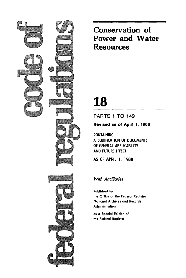 handle is hein.cfr/cfr1988056 and id is 1 raw text is: PARTS 1 TO 149
Revised as of April 1, 1988
CONTAINING
A CODIFICATION OF DOCUMENTS
OF GENERAL APPLICABILITY
AND FUTURE EFFECT
AS OF APRIL 1, 1988
With Ancillaries
Published by
the Office of the Federal Register
National Archives and Records
Administration
as a Special Edition of
the Federal Register

Conservation of
Power and Water
Resources
18


