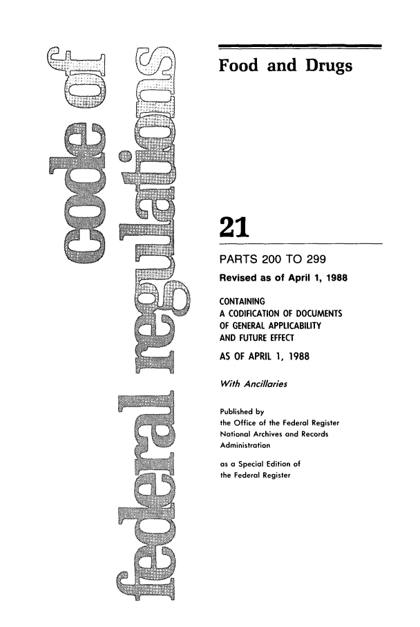 handle is hein.cfr/cfr1988068 and id is 1 raw text is: Food and Drugs
21

PARTS 200 TO 299
Revised as of April 1, 1988
CONTAINING
A CODIFICATION OF DOCUMENTS
OF GENERAL APPLICABILITY
AND FUTURE EFFECT
AS OF APRIL 1, 1988
With Anci//aries
Published by
the Office of the Federal Register
National Archives and Records
Administration
as a Special Edition of
the Federal Register


