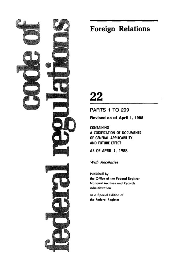 handle is hein.cfr/cfr1988074 and id is 1 raw text is: Foreign Relations

22
PARTS 1 TO 299
Revised as of April 1, 1988
CONTAINING
A CODIFICATION OF DOCUMENTS
OF GENERAL APPLICABILITY
AND FUTURE EFFECT
AS OF APRIL 1, 1988
With Ancil/aries
Published by
the Office of the Federal Register
National Archives and Records
Administration
as a Special Edition of
the Federal Register


