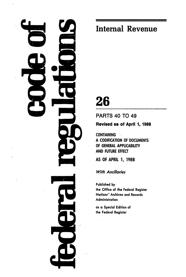 handle is hein.cfr/cfr1988095 and id is 1 raw text is: PARTS 40 TO 49
Revised as of April 1, 1988
CONTAINING
.A CODIFICATION OF DOCUMENTS
OF GENERAL APPLICABILITY
AND FUTURE EFFECT
AS OF APRIL 1, 1988
With Ancillaries
Published by
the Office of the Federal Register
Nationr-' Archives and Records
Administration
as a Special Edition of
the Federal Register

M      I

, I

t=

Internal Revenue
26

13'


