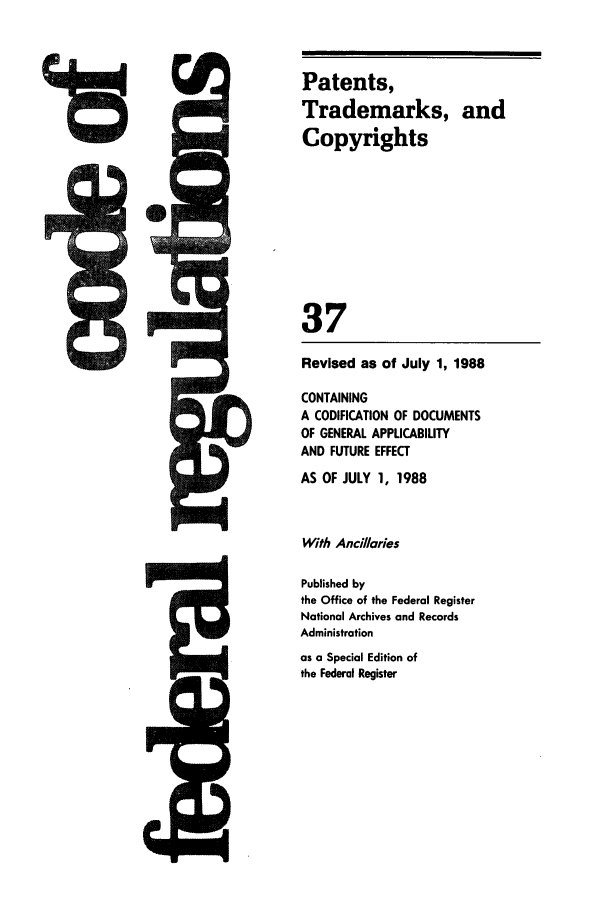 handle is hein.cfr/cfr1988130 and id is 1 raw text is: r   a     -A

Revised as of July 1, 1988
CONTAINING
A CODIFICATION OF DOCUMENTS
OF GENERAL APPUCABILITY
AND FUTURE EFFECT
AS OF JULY 1, 1988
With Anci/laries
Published by
the Office of the Federal Register
National Archives and Records
Administration
as a Special Edition of
the Federal Register

Patents,
Trademarks, and
Copyrights
37



