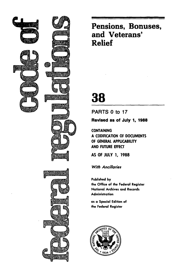 handle is hein.cfr/cfr1988131 and id is 1 raw text is: PARTS 0 to 17
Revised as of July 1, 1988
CONTAINING
A CODIFICATION OF DOCUMENTS
OF GENERAL APPUCABIUTY
AND FUTURE EFFECT
AS OF JULY 1, 1988
With Ancillaries
Published by
the Office of the Federal Register
National Archives and Records
Administration
as a Special Edition of
the Federal Register

A
Iff  IM
%wI

Pensions, Bonuses,
and Veterans'
Relief
38


