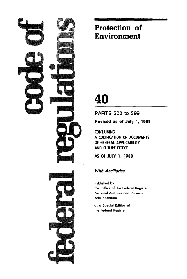 handle is hein.cfr/cfr1988142 and id is 1 raw text is: Protection of
Environment
40

I


PARTS 300 to 399
Revised as of July 1, 1988
CONTAINING
A CODIFICATION OF DOCUMENTS
OF GENERAL APPLICABILITY
AND FUTURE EFFECT
AS OF JULY 1, 1988
With Ancillaries
Published by
the Office of the Federal Register
National Archives and Records
Administration
as a Special Edition of
the Federal Register


